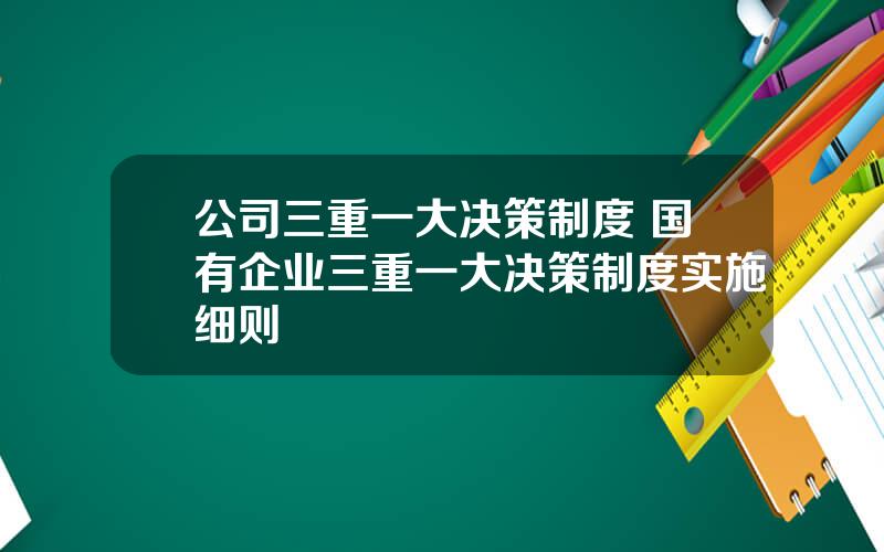 公司三重一大决策制度 国有企业三重一大决策制度实施细则